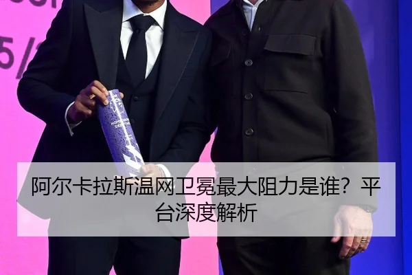 阿尔卡拉斯温网卫冕最大阻力是谁？平台深度解析